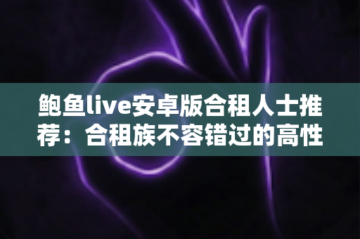 鲍鱼live安卓版合租人士推荐:合租族不容错过的高性价比娱乐指南 鲍鱼live安卓版合租人士推荐:合租族不容错过的高性价比娱乐指南