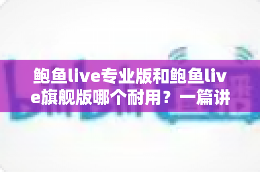 鲍鱼live专业版和鲍鱼live旗舰版哪个耐用？一篇讲透耐用性差异的深度选购指南