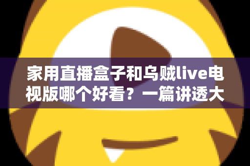 家用直播盒子和乌贼live电视版哪个好看？一篇讲透大屏观影选择的深度对比指南