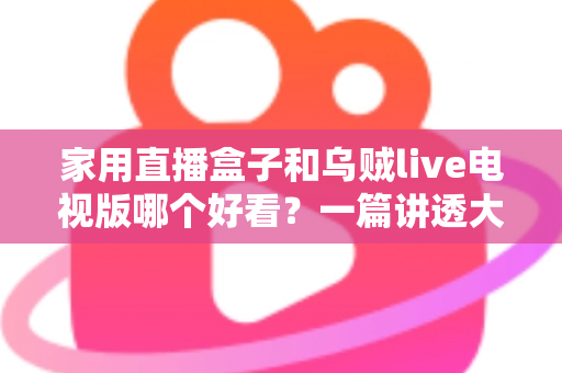 家用直播盒子和乌贼live电视版哪个好看？一篇讲透大屏观影选择的深度对比指南