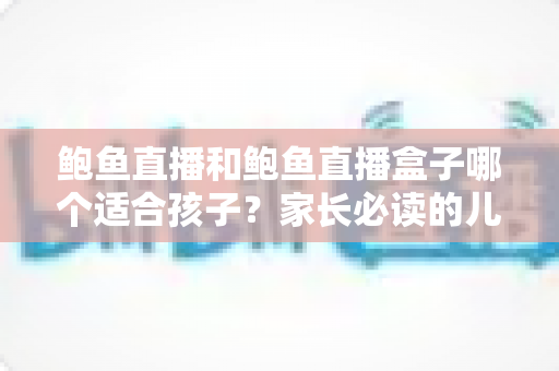 鲍鱼直播和鲍鱼直播盒子哪个适合孩子?家长必读的儿童观看安全全面指南 鲍鱼直播和鲍鱼直播盒子哪个适合孩子?家长必读的儿童观看安全全面指南