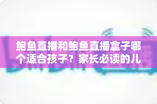 鲍鱼直播和鲍鱼直播盒子哪个适合孩子?家长必读的儿童观看安全全面指南 鲍鱼直播和鲍鱼直播盒子哪个适合孩子?家长必读的儿童观看安全全面指南