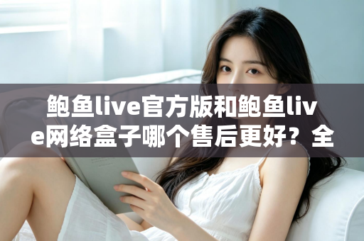 鲍鱼live官方版和鲍鱼live网络盒子哪个售后更好?全方位售后对比与选购指南 鲍鱼live官方版和鲍鱼live网络盒子哪个售后更好?全方位售后对比与选购指南