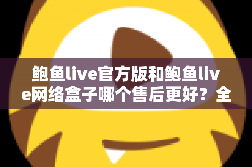 鲍鱼live官方版和鲍鱼live网络盒子哪个售后更好?全方位售后对比与选购指南 鲍鱼live官方版和鲍鱼live网络盒子哪个售后更好?全方位售后对比与选购指南