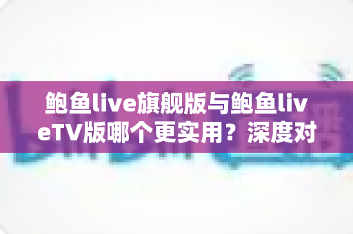 鲍鱼live旗舰版与鲍鱼liveTV版哪个更实用？深度对比全解析，帮你选对版本不踩坑