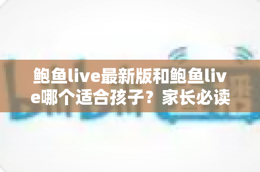 鲍鱼live最新版和鲍鱼live哪个适合孩子？家长必读的直播应用安全指南