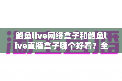 鲍鱼live网络盒子和鲍鱼live直播盒子哪个好看?全方位对比评测帮你选对不纠结 鲍鱼live网络盒子和鲍鱼live直播盒子哪个好看?全方位对比评测帮你选对不纠结
