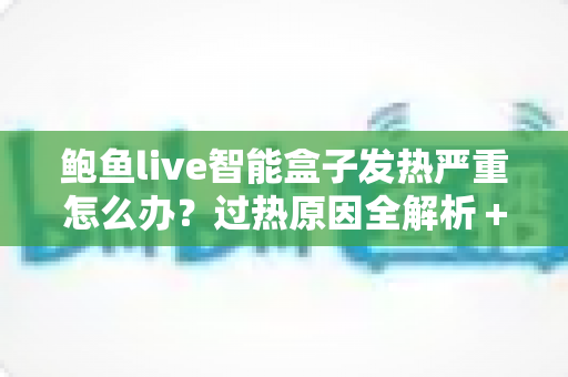 鲍鱼live智能盒子发热严重怎么办?过热原因全解析+5步降温急救+日常养护实用指南 鲍鱼live智能盒子发热严重怎么办?过热原因全解析+5步降温急救+日常养护实用指南