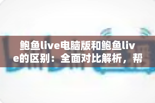 鲍鱼live电脑版和鲍鱼live的区别:全面对比解析,帮你轻松选对使用版本 鲍鱼live电脑版和鲍鱼live的区别:全面对比解析,帮你轻松选对使用版本