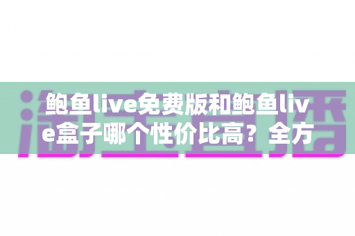 鲍鱼live免费版和鲍鱼live盒子哪个性价比高？全方位对比评测与选购指南