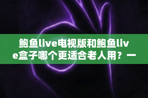 鲍鱼live电视版和鲍鱼live盒子哪个更适合老人用？一篇讲透区别、优劣与选择建议的实用指南