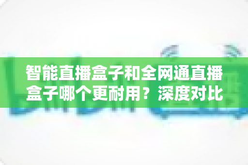 智能直播盒子和全网通直播盒子哪个更耐用?深度对比解析,帮你选对直播设备不踩坑 智能直播盒子和全网通直播盒子哪个更耐用?深度对比解析,帮你选对直播设备不踩坑