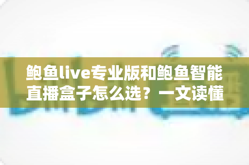 鲍鱼live专业版和鲍鱼智能直播盒子怎么选？一文读懂差异、场景与选购要点