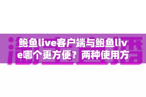 鲍鱼live客户端与鲍鱼live哪个更方便？两种使用方式全面对比与选择指南