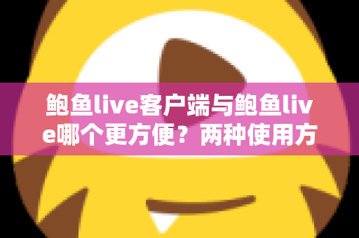 鲍鱼live客户端与鲍鱼live哪个更方便？两种使用方式全面对比与选择指南