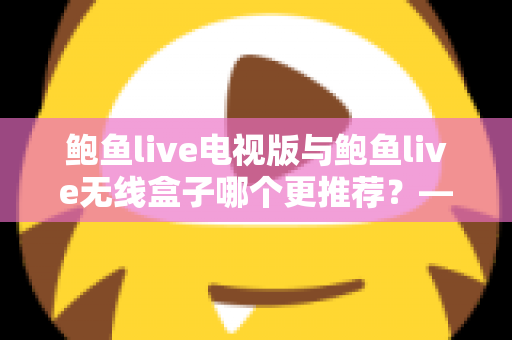 鲍鱼live电视版与鲍鱼live无线盒子哪个更推荐？——深度对比解析与家庭选购指南