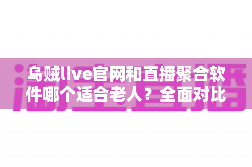 乌贼live官网和直播聚合软件哪个适合老人？全面对比分析与实用选购指南