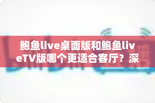 鲍鱼live桌面版和鲍鱼liveTV版哪个更适合客厅？深度对比解析与实用选购指南