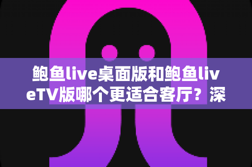 鲍鱼live桌面版和鲍鱼liveTV版哪个更适合客厅？深度对比解析与实用选购指南