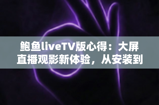 鲍鱼liveTV版心得：大屏直播观影新体验，从安装到深度使用的全方位评测指南