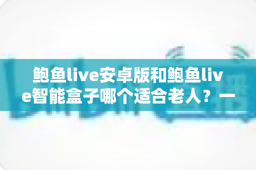 鲍鱼live安卓版和鲍鱼live智能盒子哪个适合老人？一篇文章帮你选对设备
