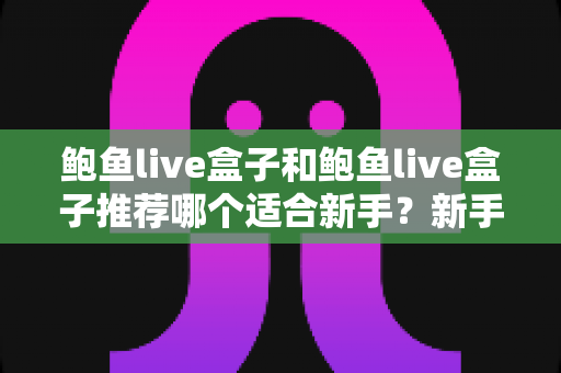 鲍鱼live盒子和鲍鱼live盒子推荐哪个适合新手？新手选购指南与避坑全攻略