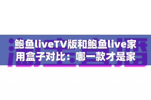 鲍鱼liveTV版和鲍鱼live家用盒子对比:哪一款才是家庭影音的最佳选择?深度评测与选购全指南 鲍鱼liveTV版和鲍鱼live家用盒子对比:哪一款才是家庭影音的最佳选择?深度评测与选购全指南