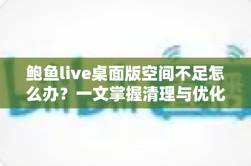 鲍鱼live桌面版空间不足怎么办?一文掌握清理与优化全攻略 鲍鱼live桌面版空间不足怎么办?一文掌握清理与优化全攻略