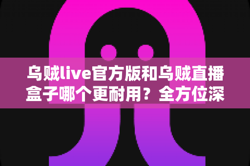 乌贼live官方版和乌贼直播盒子哪个更耐用?全方位深度对比解析,看完不再纠结 乌贼live官方版和乌贼直播盒子哪个更耐用?全方位深度对比解析,看完不再纠结