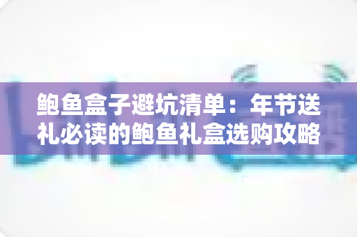 鲍鱼盒子避坑清单：年节送礼必读的鲍鱼礼盒选购攻略，一眼识破假鲍鱼与价格陷阱