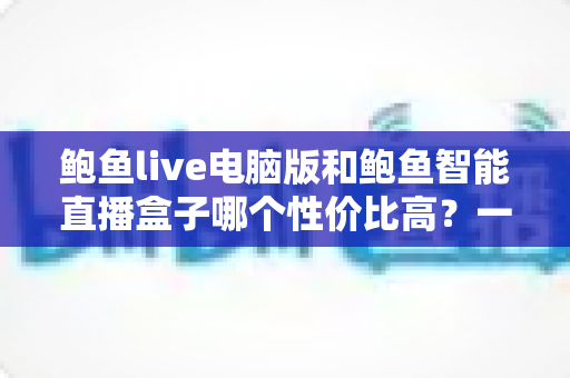 鲍鱼live电脑版和鲍鱼智能直播盒子哪个性价比高？一站式直播设备选购深度解析与实用指南