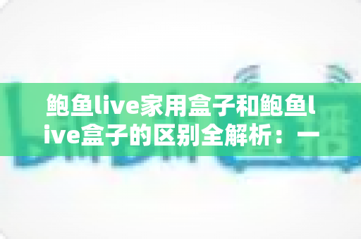 鲍鱼live家用盒子和鲍鱼live盒子的区别全解析:一文看懂两款盒子的定位差异与选购要点 鲍鱼live家用盒子和鲍鱼live盒子的区别全解析:一文看懂两款盒子的定位差异与选购要点