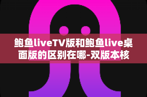 鲍鱼liveTV版和鲍鱼live桌面版的区别在哪-双版本核心差异与使用选择全面指南