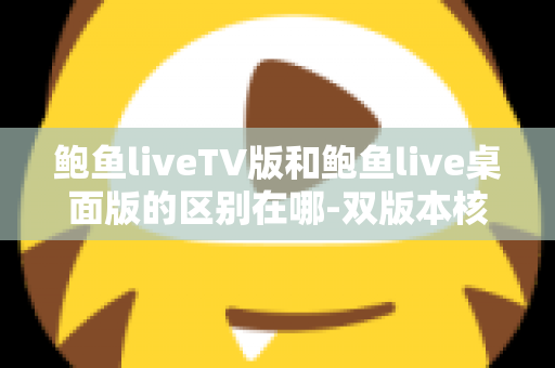 鲍鱼liveTV版和鲍鱼live桌面版的区别在哪-双版本核心差异与使用选择全面指南