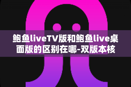 鲍鱼liveTV版和鲍鱼live桌面版的区别在哪-双版本核心差异与使用选择全面指南