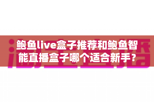 鲍鱼live盒子推荐和鲍鱼智能直播盒子哪个适合新手?——新手直播设备选购全攻略 鲍鱼live盒子推荐和鲍鱼智能直播盒子哪个适合新手?——新手直播设备选购全攻略