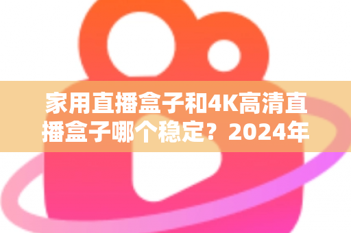 家用直播盒子和4K高清直播盒子哪个稳定?2024年深度实测对比,看完再买不踩坑 家用直播盒子和4K高清直播盒子哪个稳定?2024年深度实测对比,看完再买不踩坑