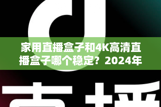 家用直播盒子和4K高清直播盒子哪个稳定?2024年深度实测对比,看完再买不踩坑 家用直播盒子和4K高清直播盒子哪个稳定?2024年深度实测对比,看完再买不踩坑
