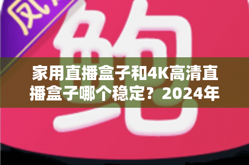 家用直播盒子和4K高清直播盒子哪个稳定？2024年深度实测对比，看完再买不踩坑
