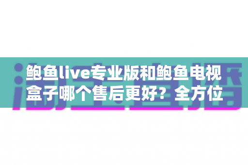 鲍鱼live专业版和鲍鱼电视盒子哪个售后更好?全方位售后对比解析与选购避坑指南 鲍鱼live专业版和鲍鱼电视盒子哪个售后更好?全方位售后对比解析与选购避坑指南