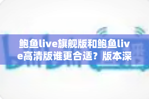 鲍鱼live旗舰版和鲍鱼live高清版谁更合适？版本深度对比与实用选择指南