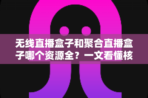 无线直播盒子和聚合直播盒子哪个资源全？一文看懂核心差异，选购不再踩坑