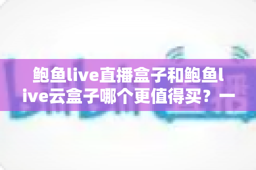 鲍鱼live直播盒子和鲍鱼live云盒子哪个更值得买？一篇讲透差异的深度选购指南