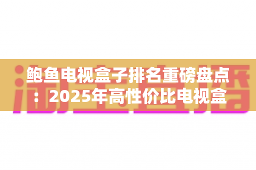 鲍鱼电视盒子排名重磅盘点:2025年高性价比电视盒子选购全攻略 鲍鱼电视盒子排名重磅盘点:2025年高性价比电视盒子选购全攻略