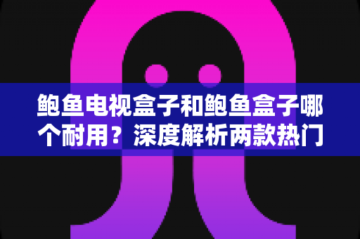 鲍鱼电视盒子和鲍鱼盒子哪个耐用？深度解析两款热门电视盒子的寿命与选购指南