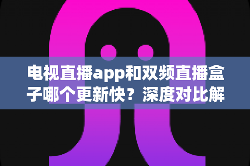 电视直播app和双频直播盒子哪个更新快?深度对比解析帮你选对观影方案 电视直播app和双频直播盒子哪个更新快?深度对比解析帮你选对观影方案