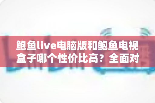 鲍鱼live电脑版和鲍鱼电视盒子哪个性价比高?全面对比分析助你轻松选购 鲍鱼live电脑版和鲍鱼电视盒子哪个性价比高?全面对比分析助你轻松选购