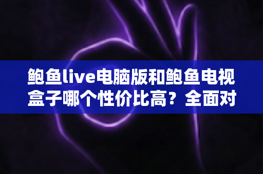 鲍鱼live电脑版和鲍鱼电视盒子哪个性价比高？全面对比分析助你轻松选购