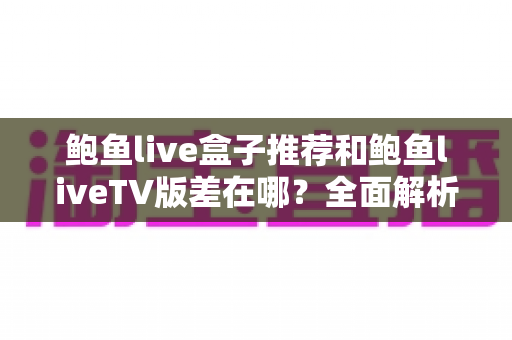 鲍鱼live盒子推荐和鲍鱼liveTV版差在哪？全面解析两大版本差异与选购建议