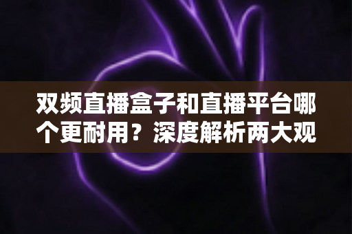 双频直播盒子和直播平台哪个更耐用？深度解析两大观影方案的持久性差异，帮您做出明智选择
